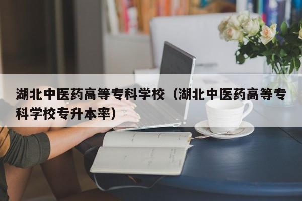 湖北中医药高等专科学校（湖北中医药高等专科学校专升本率）