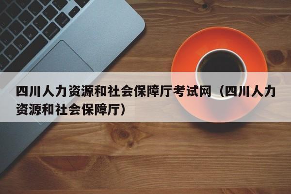 四川人力资源和社会保障厅考试网（四川人力资源和社会保障厅）