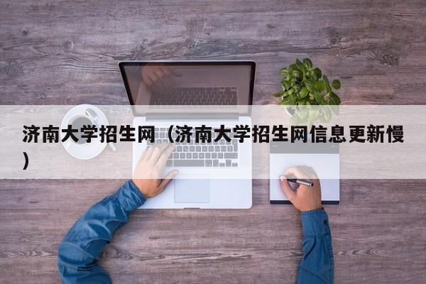 济南大学招生网（济南大学招生网信息更新慢）