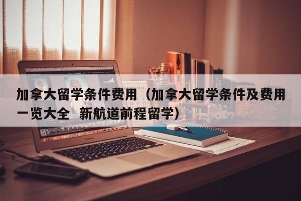 加拿大留学条件费用（加拿大留学条件及费用一览大全  新航道前程留学）