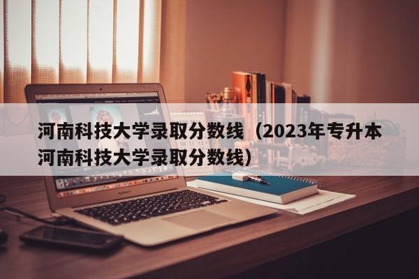 河南科技大学录取分数线（2023年专升本河南科技大学录取分数线）