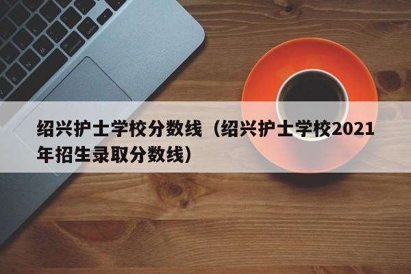 绍兴护士学校分数线（绍兴护士学校2021年招生录取分数线）