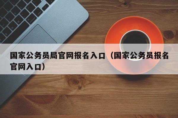 国家公务员局官网报名入口（国家公务员报名官网入口）