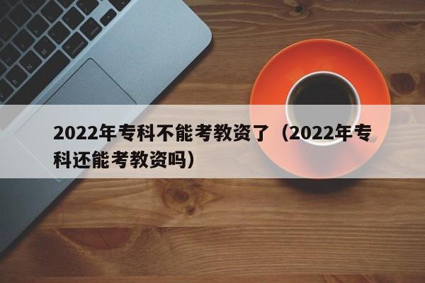 2022年专科不能考教资了（2022年专科还能考教资吗）