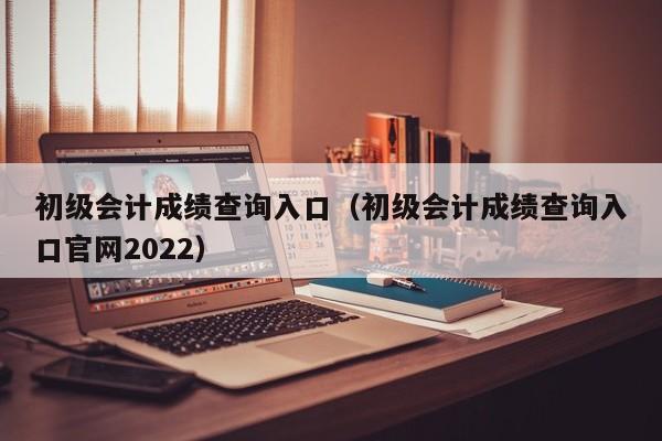 初级会计成绩查询入口（初级会计成绩查询入口官网2022）