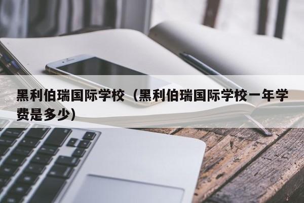 黑利伯瑞国际学校（黑利伯瑞国际学校一年学费是多少）