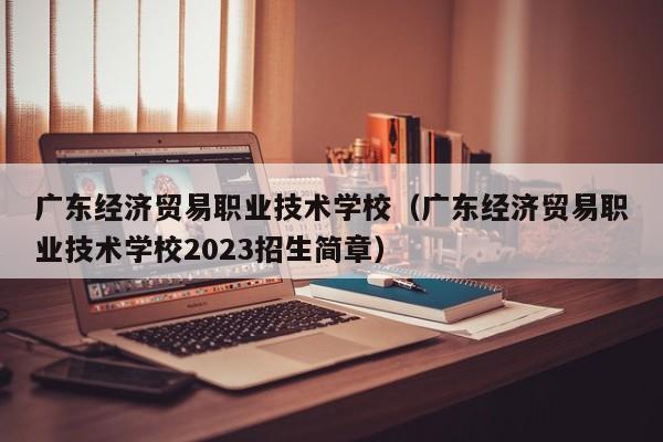 广东经济贸易职业技术学校（广东经济贸易职业技术学校2023招生简章）