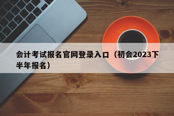 会计考试报名官网登录入口（初会2023下半年报名）