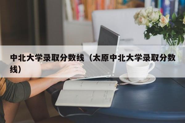 中北大学录取分数线（太原中北大学录取分数线）