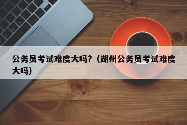 公务员考试难度大吗?（湖州公务员考试难度大吗）