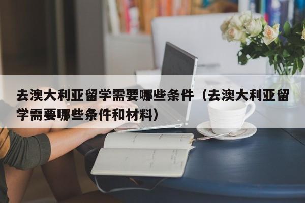 去澳大利亚留学需要哪些条件（去澳大利亚留学需要哪些条件和材料）