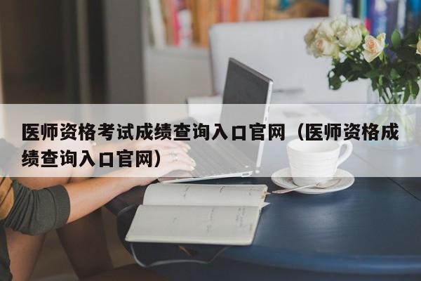 医师资格考试成绩查询入口官网（医师资格成绩查询入口官网）