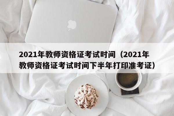 2021年教师资格证考试时间（2021年教师资格证考试时间下半年打印准考证）