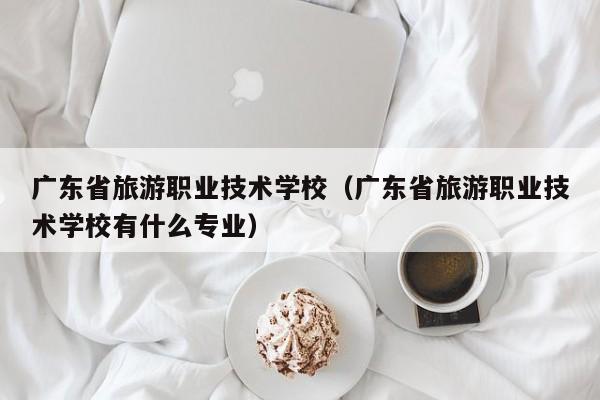 广东省旅游职业技术学校（广东省旅游职业技术学校有什么专业）