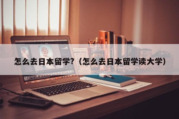 怎么去日本留学?（怎么去日本留学读大学）