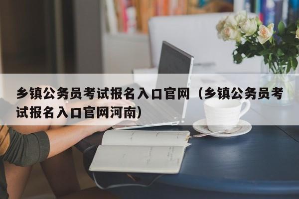 乡镇公务员考试报名入口官网（乡镇公务员考试报名入口官网河南）