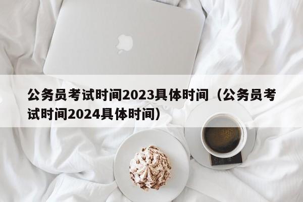 公务员考试时间2023具体时间（公务员考试时间2024具体时间）