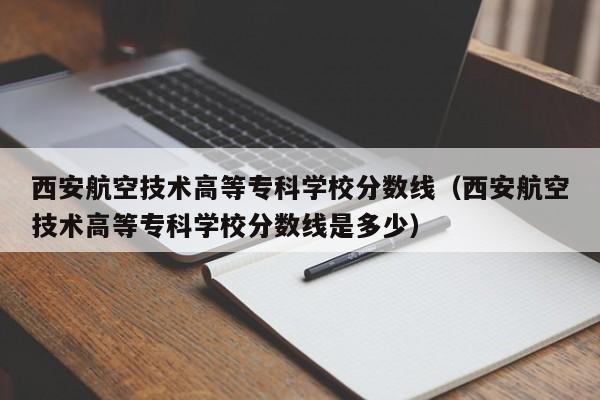 西安航空技术高等专科学校分数线（西安航空技术高等专科学校分数线是多少）