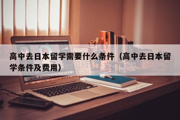 高中去日本留学需要什么条件（高中去日本留学条件及费用）