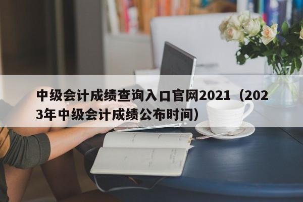 中级会计成绩查询入口官网2021（2023年中级会计成绩公布时间）