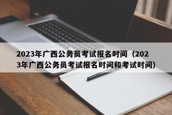 2023年广西公务员考试报名时间（2023年广西公务员考试报名时间和考试时间）