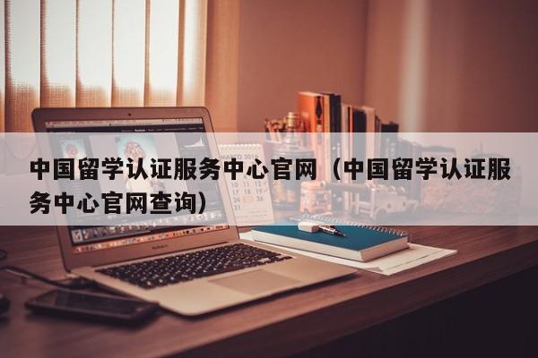 中国留学认证服务中心官网（中国留学认证服务中心官网查询）