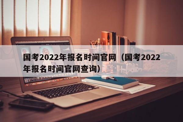 国考2022年报名时间官网（国考2022年报名时间官网查询）