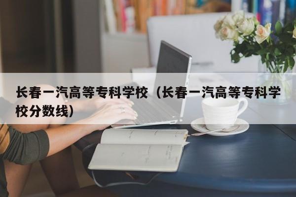 长春一汽高等专科学校（长春一汽高等专科学校分数线）