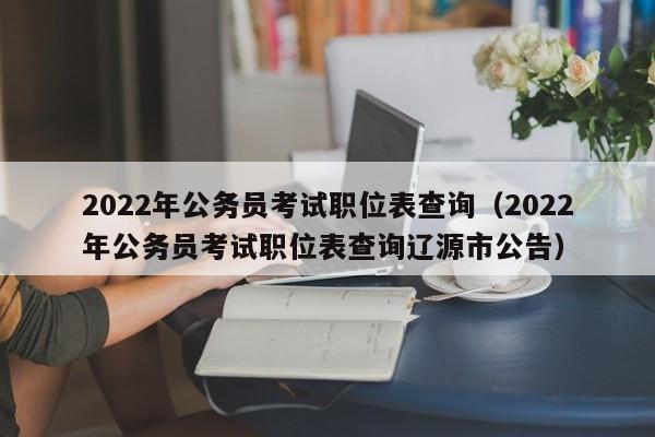 2022年公务员考试职位表查询（2022年公务员考试职位表查询辽源市公告）