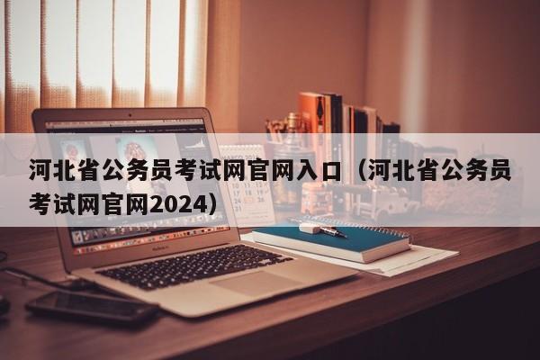 河北省公务员考试网官网入口（河北省公务员考试网官网2024）