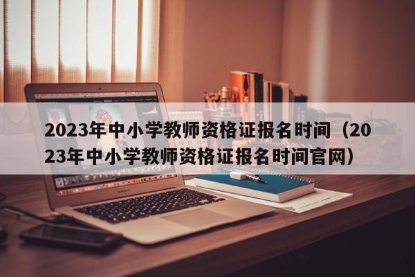 2023年中小学教师资格证报名时间（2023年中小学教师资格证报名时间官网）