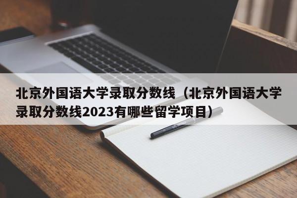 北京外国语大学录取分数线（北京外国语大学录取分数线2023有哪些留学项目）