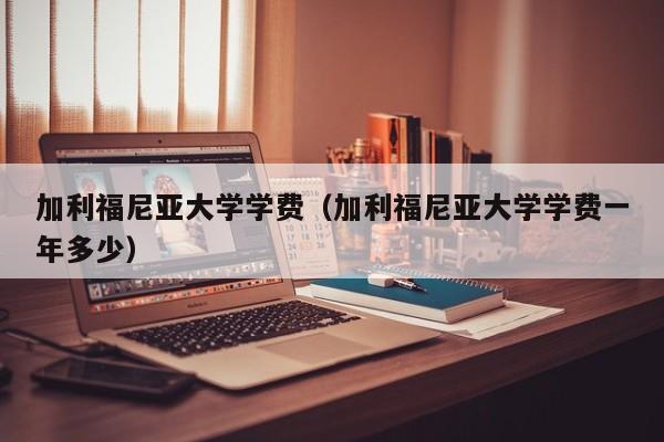 加利福尼亚大学学费（加利福尼亚大学学费一年多少）