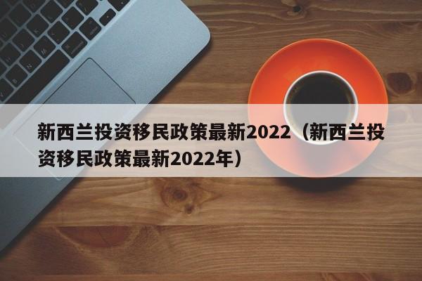 新西兰投资移民政策最新2022（新西兰投资移民政策最新2022年）