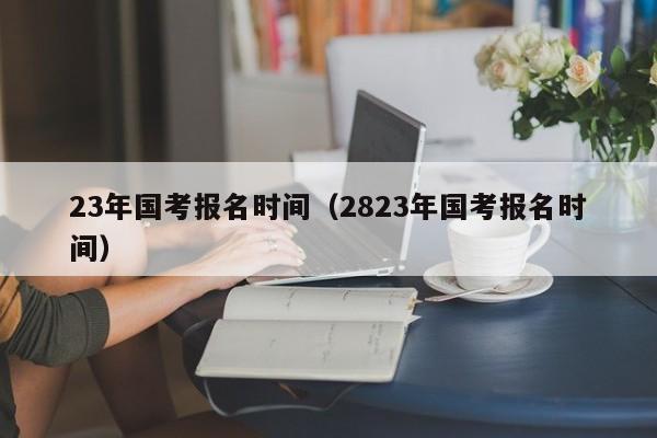 23年国考报名时间（2823年国考报名时间）