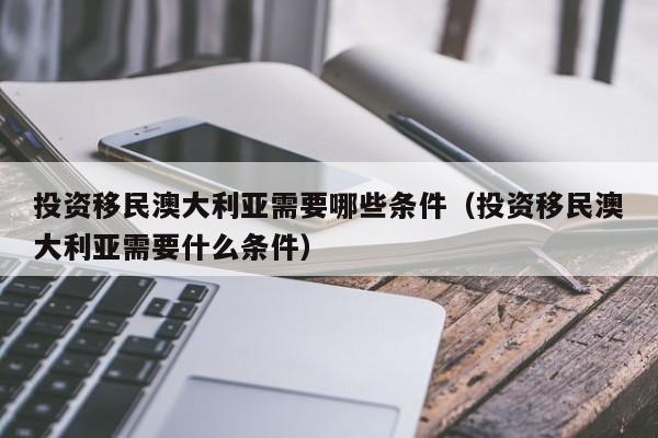 投资移民澳大利亚需要哪些条件（投资移民澳大利亚需要什么条件）