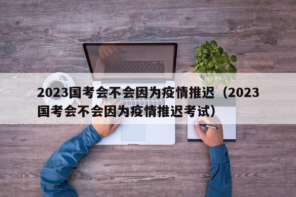 2023国考会不会因为疫情推迟（2023国考会不会因为疫情推迟考试）