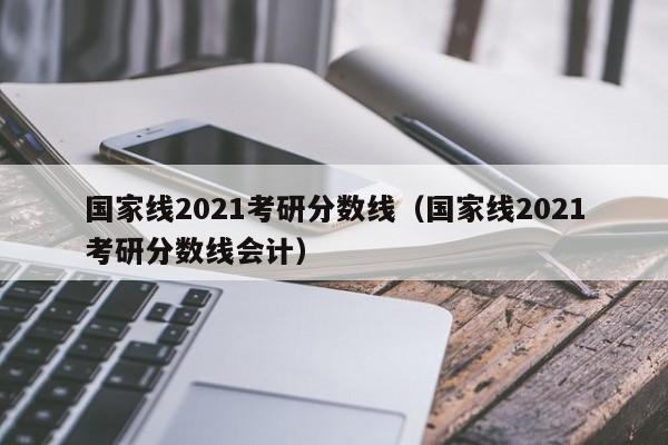 国家线2021考研分数线（国家线2021考研分数线会计）