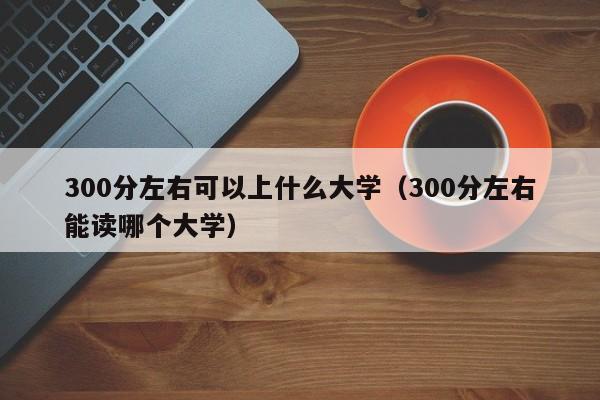 300分左右可以上什么大学（300分左右能读哪个大学）