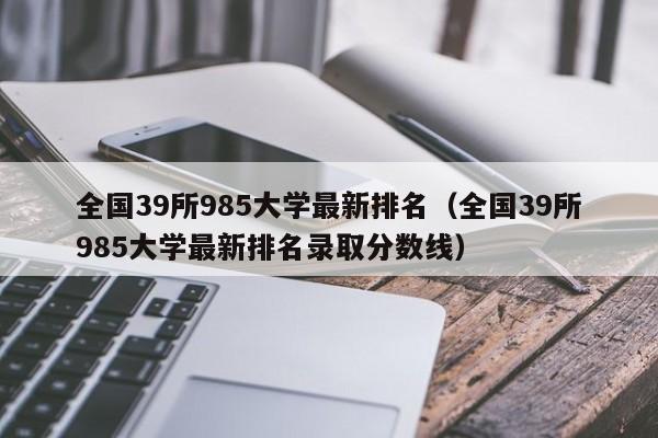 全国39所985大学最新排名（全国39所985大学最新排名录取分数线）