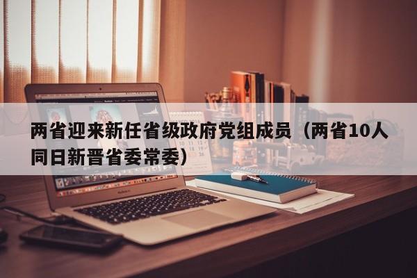 两省迎来新任省级政府党组成员（两省10人同日新晋省委常委）