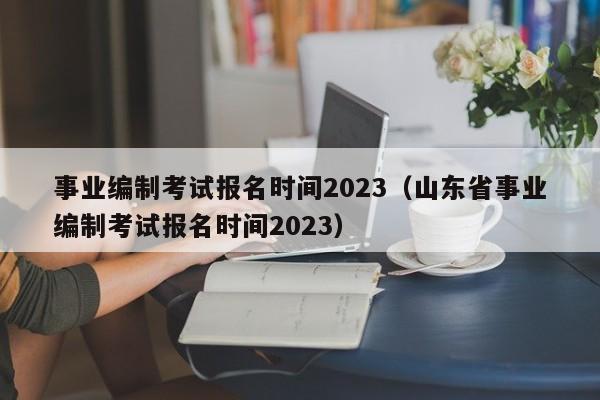 事业编制考试报名时间2023（山东省事业编制考试报名时间2023）