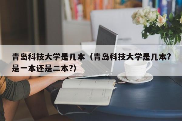 青岛科技大学是几本（青岛科技大学是几本?是一本还是二本?）