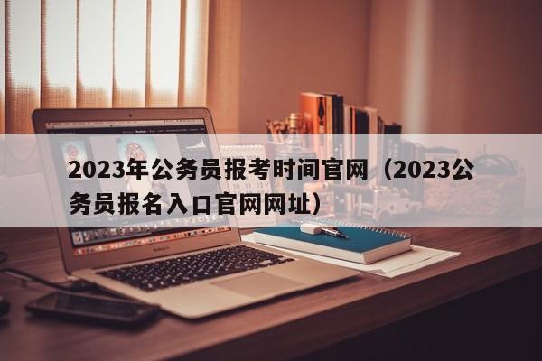 2023年公务员报考时间官网（2023公务员报名入口官网网址）