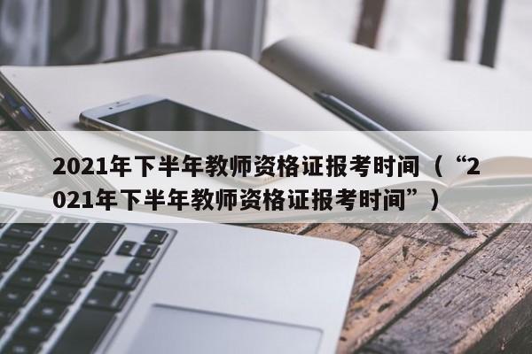 2021年下半年教师资格证报考时间（“2021年下半年教师资格证报考时间”）