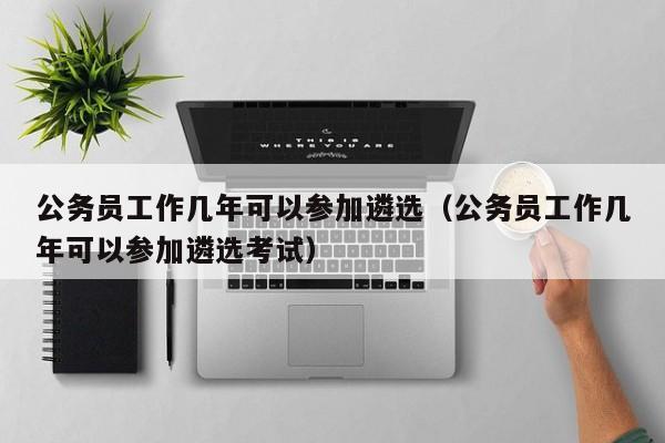 公务员工作几年可以参加遴选（公务员工作几年可以参加遴选考试）