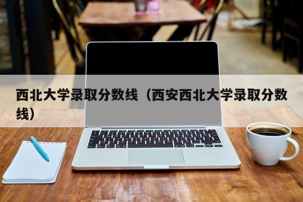 西北大学录取分数线（西安西北大学录取分数线）