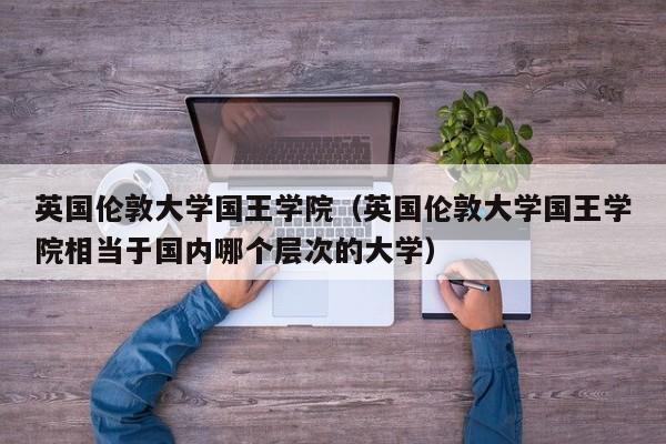 英国伦敦大学国王学院（英国伦敦大学国王学院相当于国内哪个层次的大学）