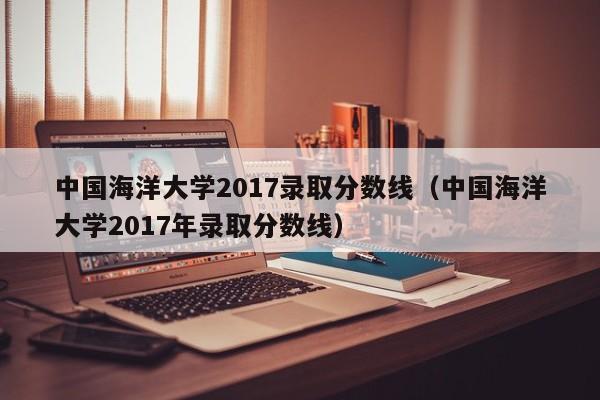 中国海洋大学2017录取分数线（中国海洋大学2017年录取分数线）