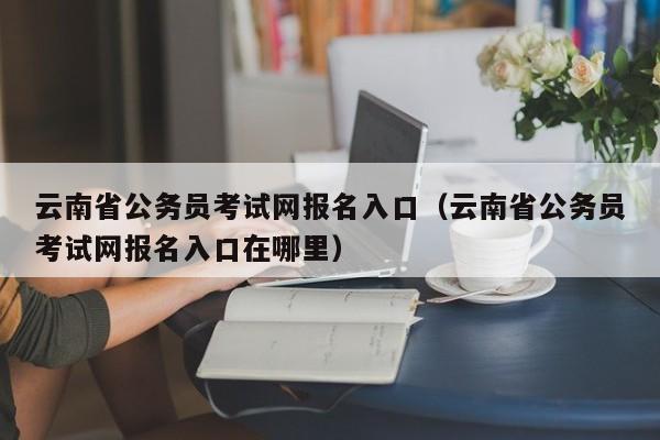 云南省公务员考试网报名入口（云南省公务员考试网报名入口在哪里）